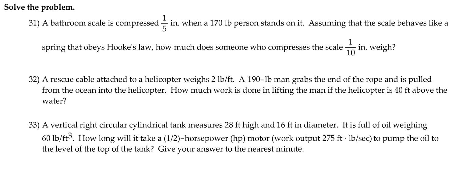 31) A bathroom scale is compressed - in. when a 170 lb person stands on it. Assuming that the scale behaves like a
1
in. weigh?
10
spring that obeys Hooke's law, how much does someone who compresses the scale
