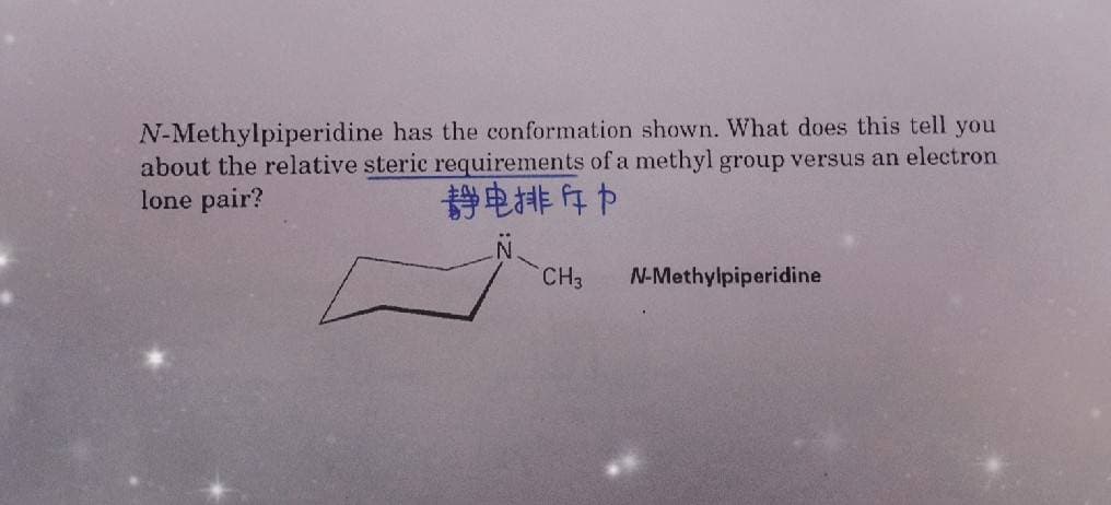 N-Methylpiperidine has the conformation shown. What does this tell you
about the relative steric requirements ofa methyl group versus an electron
lone pair?
静电排存中
CH3
N-Methylpiperidine
