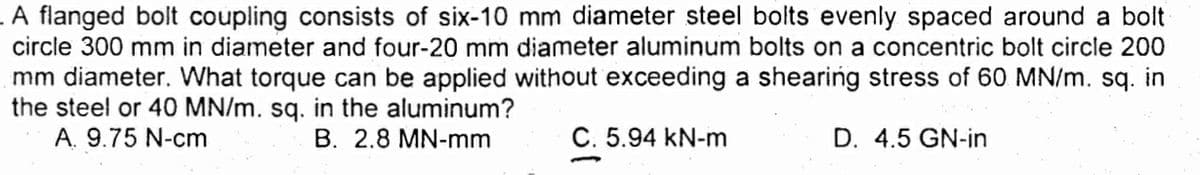 A flanged bolt coupling consists of six-10 mm diameter steel bolts evenly spaced around a bolt
circle 300 mm in diameter and four-20 mm diameter aluminum bolts on a concentric bolt circle 200
mm diameter. What torque can be applied without exceeding a shearing stress of 60 MN/m. sq. in
the steel or 40 MN/m. sq. in the aluminum?
A. 9.75 N-cm
B. 2.8 MN-mm
C. 5.94 kN-m
D. 4.5 GN-in
