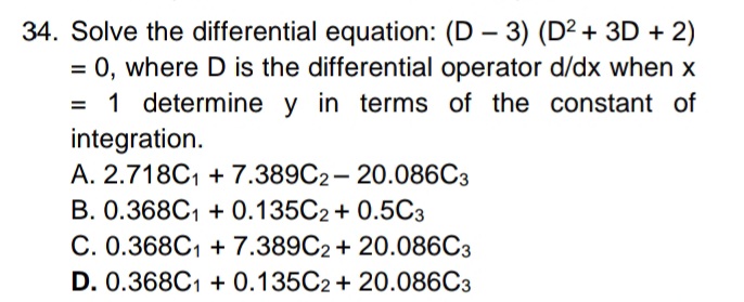 34. Solve the differential equation: (D – 3) (D2 + 3D + 2)
= 0, where D is the differential operator d/dx when x
= 1 determine y in terms of the constant of
integration.
A. 2.718C1 + 7.389C2- 20.086C3
%3D
B. 0.368C1 + 0.135C2+ 0.50C3
C. 0.368C1 + 7.389C2 + 20.086C3
D. 0.368C1 + 0.135C2 + 20.086C3
