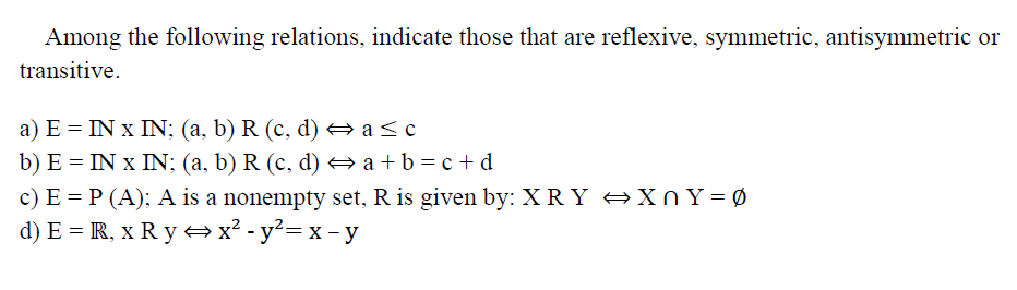 Among the following relations, indicate those that are reflexive, symmetric, antisymmetric or
transitive.
a) E = IN x IN; (a, b) R (c, d) e a<c
b) E = IN x IN; (a, b) R (c, d) a+b=c+d
c) E = P (A); A is a nonempty set, R is given by: XRY +XN Y = Ø
d) E = R, x R y x² -y²= x - y
