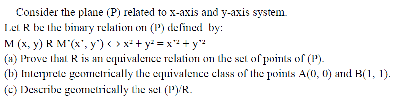 Consider the plane (P) related to x-axis and y-axis system.
Let R be the binary relation on (P) defined by:
M (x, y) R M'(x', y') → x² + y? = x" + y?
(a) Prove that R is an equivalence relation on the set of points of (P).
(b) Interprete geometrically the equivalence class of the points A(0, 0) and B(1, 1).
(c) Describe geometrically the set (P)/R.
