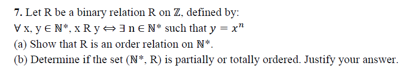 7. Let R be a binary relation R on Z, defined by:
Vx, y E N*, x R y +3nE N* such that y = x"
(a) Show that R is an order relation on N*.
(b) Determine if the set (N*, R) is partially or totally ordered. Justify your answer.
