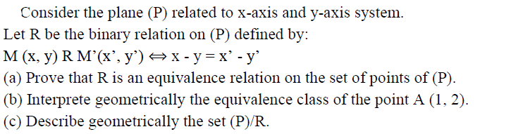 Consider the plane (P) related to x-axis and y-axis system.
Let R be the binary relation on (P) defined by:
М (х, у) R M'(x', у') —x-у%3х' - у'
|(a) Prove that R is an equivalence relation on the set of points of (P).
(b) Interprete geometrically the equivalence class of the point A (1, 2).
(c) Describe geometrically the set (P)/R.
