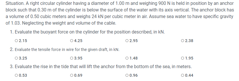 Situation. A right circular cylinder having a diameter of 1.00 m and weighing 900 N is held in position by an anchor
block such that 0.30 m of the cylinder is below the surface of the water with its axis vertical. The anchor block has
a volume of 0.50 cubic meters and weighs 24 kN per cubic meter in air. Assume sea water to have specific gravity
of 1.03. Neglecting the weight and volume of the cable.
1. Evaluate the buoyant force on the cylinder for the position described, in kN.
O 2.15
O 4.25
O 2.95
O 2.38
2. Evaluate the tensile force in wire for the given draft, in kN.
0 3.25
0 3.95
01.48
01.95
3. Evaluate the rise in the tide that will lift the anchor from the bottom of the sea, in meters.
00.53
0 0.69
00.96
00.44
