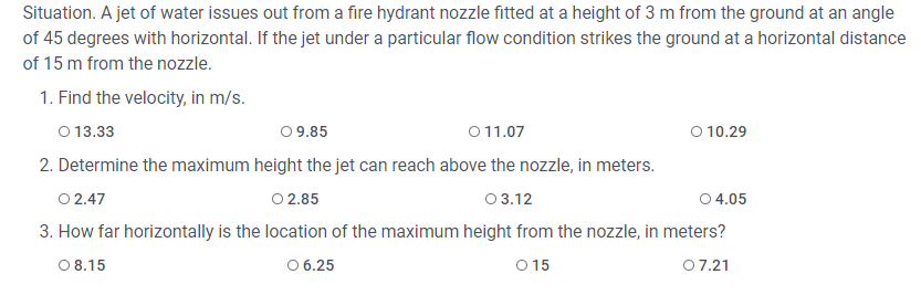 Situation. A jet of water issues out from a fire hydrant nozzle fitted at a height of 3 m from the ground at an angle
of 45 degrees with horizontal. If the jet under a particular flow condition strikes the ground at a horizontal distance
of 15 m from the nozzle.
1. Find the velocity, in m/s.
O 13.33
0 9.85
011.07
O 10.29
2. Determine the maximum height the jet can reach above the nozzle, in meters.
0 2.47
O 2.85
0 3.12
0 4.05
3. How far horizontally is the location of the maximum height from the nozzle, in meters?
0 8.15
O 6.25
O 15
07.21
