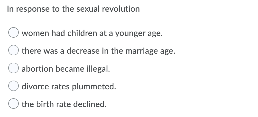 In response to the sexual revolution
women had children at a younger age.
there was a decrease in the marriage age.
abortion became illegal.
divorce rates plummeted.
O the birth rate declined.
