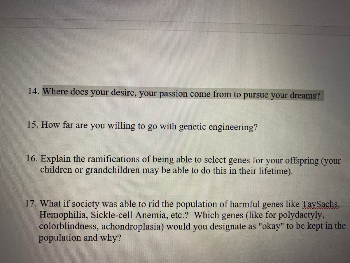 14. Where does your desire, your passion come from to pursue your dreams?
15. How far are you willing to go with genetic engineering?
16. Explain the ramifications of being able to select genes for your offspring (your
children or grandchildren may be able to do this in their lifetime).
17. What if society was able to rid the population of harmful genes like TaySachs,
Hemophilia, Sickle-cell Anemia, etc.? Which genes (like for polydactyly,
colorblindness, achondroplasia) would you designate as "okay" to be kept in the
population and why?