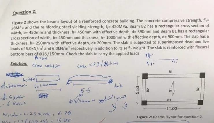 Question 2:
Figure 2 shows the beams layout of a reinforced concrete building. The concrete compressive strength, f
28MPa and the reinforcing steel yielding strength, f, 420MPa. Beam B2 has a rectangular cross section of
width, b= 450mm and thickness, h= 450mm with effective depth, d= 390mm and Beam B1 has a rectangular
cross section of width, b= 450mm and thickness, h= 1000mm with effective depth, d= 900mm. The slab has a
thickness, h= 250mm with effective depth, d= 200mm. The slab is subjected to superimposed dead and live
loads of 5.0kN/m² and 6.0kN/m² respectively in addition to its self-weight. The slab is reinforced with flexural
bottom bars of Ø16/150mm. Check the slab to carry the applied loads.
A=201
11-
Solution: Cox section.
Wu=23.1Nm
B1
kr 250
beloon
ila b
5-5
616/150mm =
30.25x25 =
ds200mm.
=d=5 kN/m²
-- 6 kN/m²
Wildbo.
W 1.4 (6.25 +5)
6.25
15.45
5.50-
B2
82
B1
11.00
Figure 2: Beams layout for question 2.