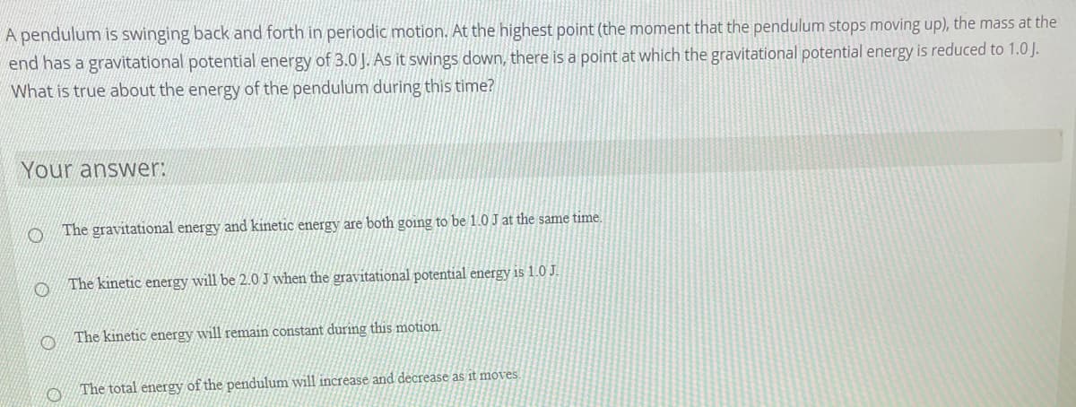 A pendulum is swinging back and forth in periodic motion. At the highest point (the moment that the pendulum stops moving up), the mass at the
end has a gravitational potential energy of 3.0J. As it swings down, there is a point at which the gravitational potential energy is reduced to 1.0 J.
What is true about the energy of the pendulum during this time?
Your answer:
The gravitational energy and kinetic energy are both going to be 1.0 J at the same time.
The kinetic energy will be 2.0 J when the gravitational potential energy is 1.0 J.
The kinetic energy will remain constant during this motion.
The total energy of the pendulum will increase and decrease as it moves
