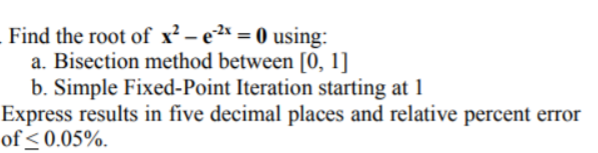 Find the root of x² – e2* = 0 using:
a. Bisection method between [0, 1]
b. Simple Fixed-Point Iteration starting at 1
Express results in five decimal places and relative percent error
of < 0.05%.
