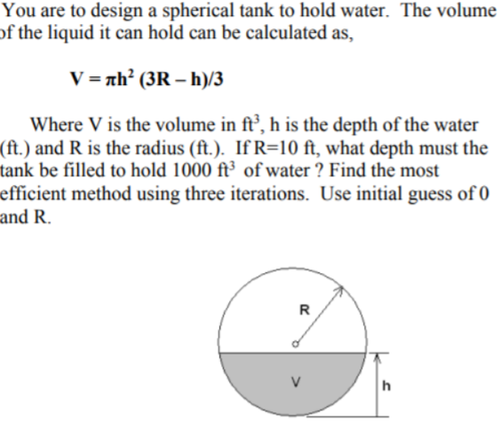 You are to design a spherical tank to hold water. The volume
of the liquid it can hold can be calculated as,
V = nh² (3R – h)/3
Where V is the volume in ft’, h is the depth of the water
(ft.) and R is the radius (ft.). If R=10 ft, what depth must the
tank be filled to hold 1000 ft³ of water ? Find the most
efficient method using three iterations. Use initial guess of 0
and R.
R
