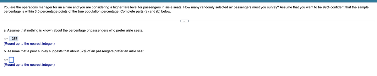 You are the operations manager for an airline and you are considering a higher fare level for passengers in aisle seats. How many randomly selected air passengers must you survey? Assume that you want to be 99% confident that the sample
percentage is within 3.5 percentage points of the true population percentage. Complete parts (a) and (b) below.
a. Assume that nothing is known about the percentage of passengers who prefer aisle seats.
n= 1355
(Round up to the nearest integer.)
b. Assume that a prior survey suggests that about 32% of air passengers prefer an aisle seat.
(Round up to the nearest integer.)
