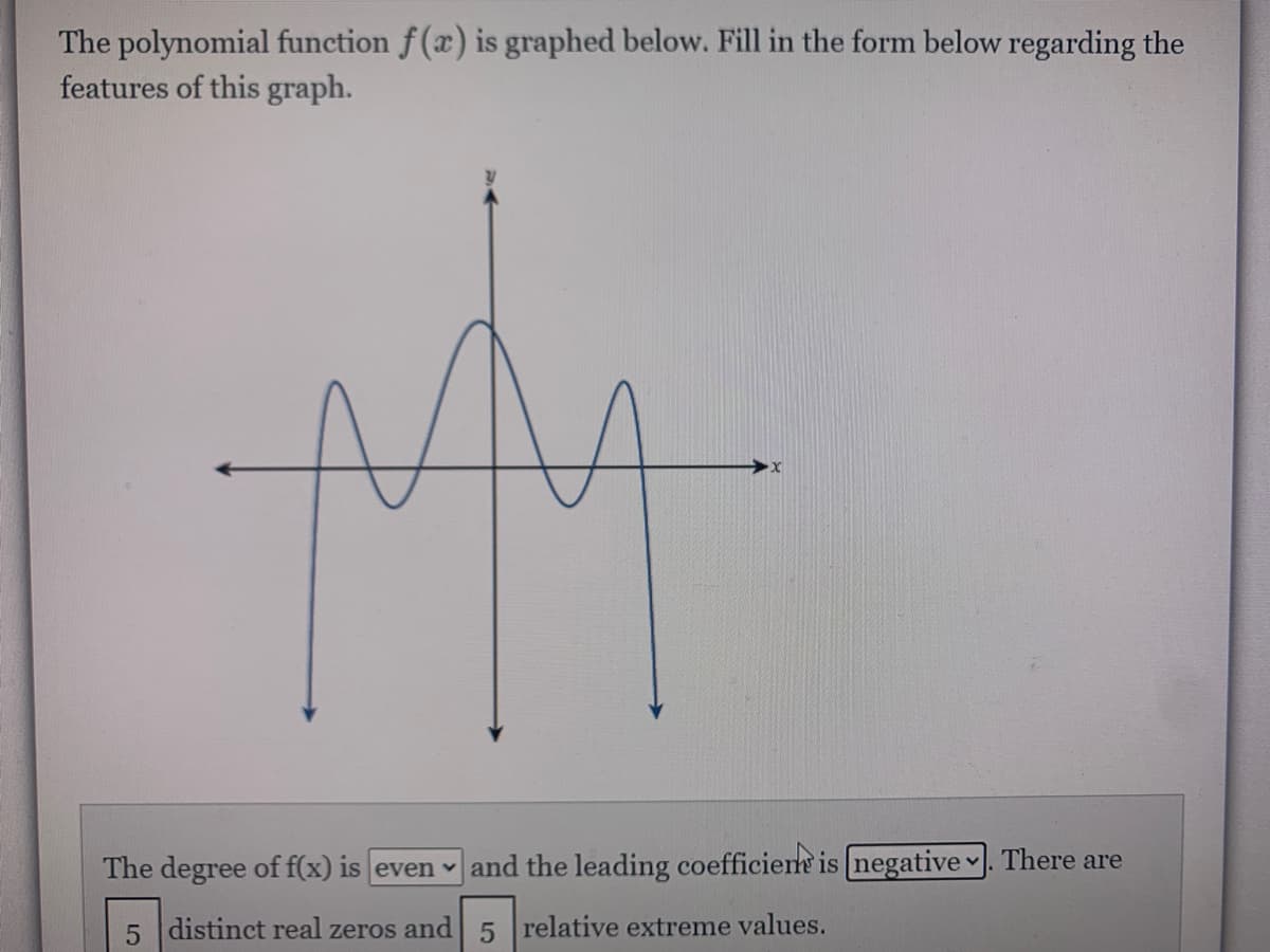 The polynomial function f(x) is graphed below. Fill in the form below regarding the
features of this graph.
The degree of f(x) is even and the leading coefficient is negative . There are
5 distinct real zeros and 5 relative extreme values.

