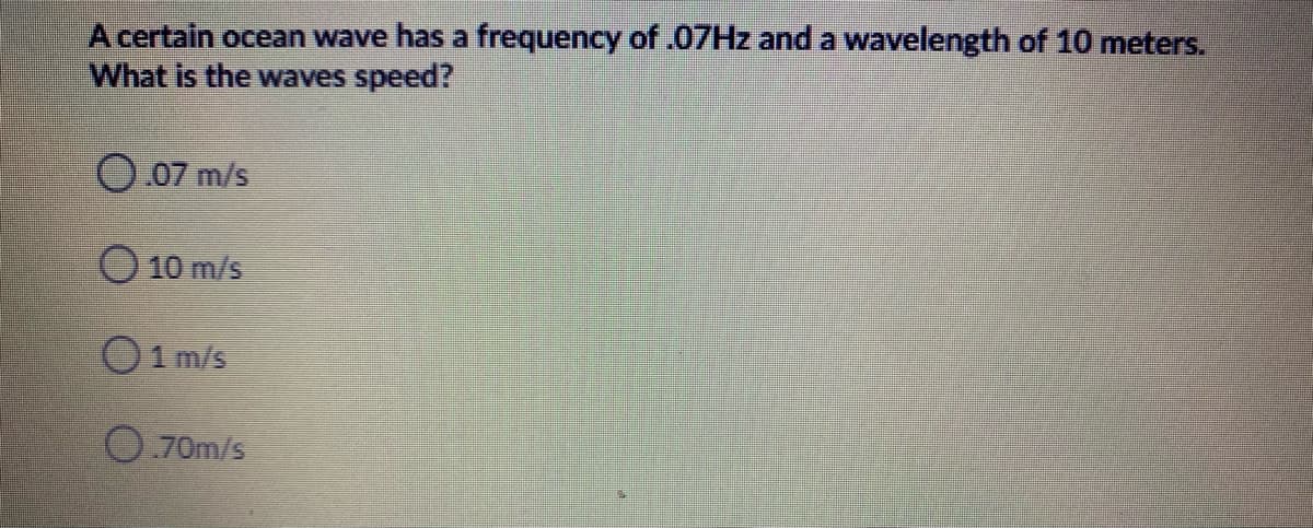 A certain ocean wave has a frequency of .07HZ and a wavelength of 10 meters.
What is the waves speed?
O 07 m/s
O 10 m/s
O1 m/s
O 70m/s
