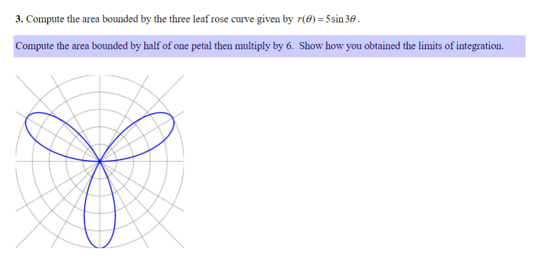 3. Compute the area bounded by the three leaf rose curve given by r(0)=5sin30.
Compute the area bounded by half of one petal then multiply by 6. Show how you obtained the limits of integration.
S