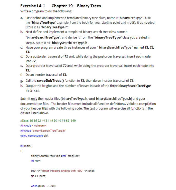 Exercise L4-1 Chapter 19 - Binary Trees
Write a program to do the following:
a. First define and implement a templated binary tree class, name it "binaryTreeType". Use
the "binaryTreeType" example from the book for your starting point and modify it as needed.
Store it as "binaryTreeType.h".
b. Next define and implement a templated binary search tree class name it
"binarySearch TreeType", and derive it from the "binary TreeType" class you created in
step a. Store it as "binarySearchTreeType.h".
c.
Have your program create three instances of your " binarySearch TreeType" named T1, T2,
T3.
d. Do a postorder traversal of T1 and, while doing the postorder traversal, insert each node
into T2.
e. Do a preorder traversal of T2 and, while doing the preorder traversal, insert each node into
T3.
Do an inorder traversal of T3.
f.
g. Call the swapSub Trees() function in 73, then do an inorder traversal of T3.
h. Output the heights and the number of leaves in each of the three binarySearch TreeType
instances.
Submit only the header files (binaryTreeType.h, and binarySearch TreeType.h) and your
documentation files. The header files must include all function definitions. Validate compilation
of your header files with the following code. The test program will exercise all functions in the
classes listed above.
//Data: 65 55 22 44 61 19 90 10 78 52-999
#include <iostream>
#include "binary Search TreeType.h"
using namespace std;
int main()
{
binary Search TreeType<int> treeRoot,
int num;
cout << "Enter integers ending with -999" << endl;
cin >> num;
while (num != -999)