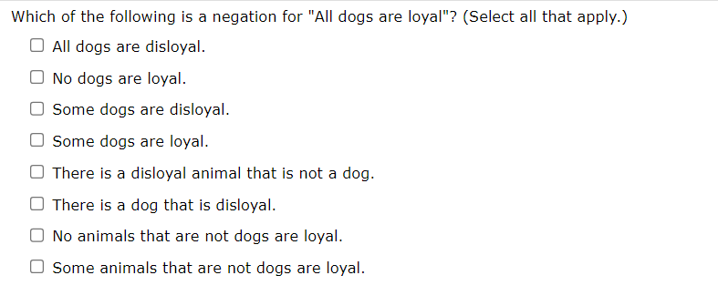 Which of the following is a negation for "All dogs are loyal"? (Select all that apply.)
All dogs are disloyal.
No dogs are loyal.
Some dogs are disloyal.
Some dogs are loyal.
There is a disloyal animal that is not a dog.
There is a dog that is disloyal.
No animals that are not dogs are loyal.
O Some animals that are not dogs are loyal.