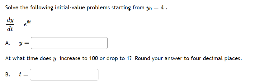 Solve the following initial-value problems starting from yo = 4.
dy
dt
A. y
At what time does y increase to 100 or drop to 1? Round your answer to four decimal places.
B.
t =