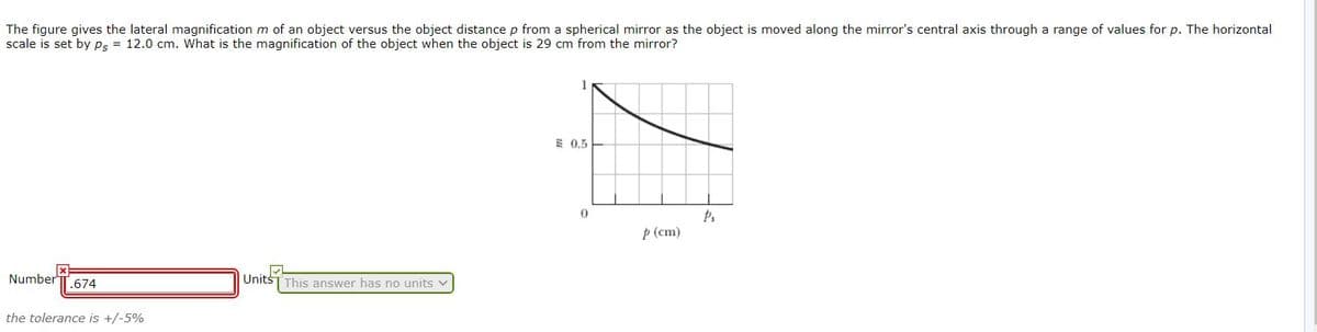 The figure gives the lateral magnification m of an object versus the object distance p from a spherical mirror as the object is moved along the mirror's central axis through a range of values for p. The horizontal
scale is set by Ps = 12.0 cm. What is the magnification of the object when the object is 29 cm from the mirror?
1
E 0.5
p (cm)
Number T.674
UnitšT This answer has no units v
the tolerance is +/-5%
