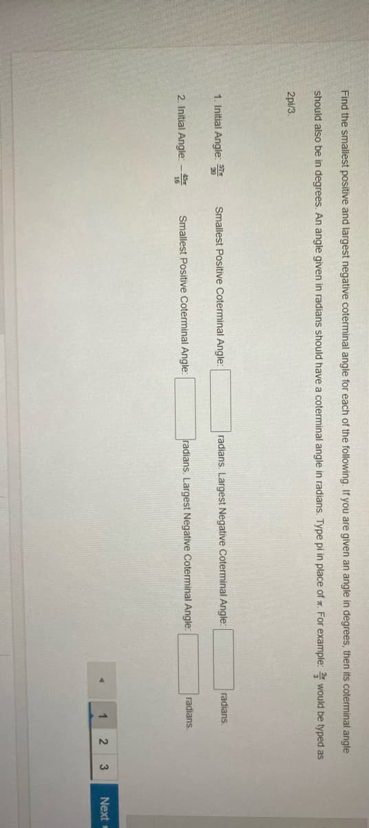 Find the smallest positive and largest negative coterminal angle for each of the following. If you are given an angle in degrees, then its coterminal angle
should also be in degrees. An angle given in radians should have a coterminal angle in radians. Type pi in place of r. For example: would be typed as
2pi/3.
1. Initial Angle:
Smallest Positive Coterminal Angle:
radians. Largest Negative Coterminal Angle:
radians.
2. Initial Angle:-
Smallest Positive Coterminal Angle:
radians. Largest Negative Coterminal Angle:
radians.
Next

