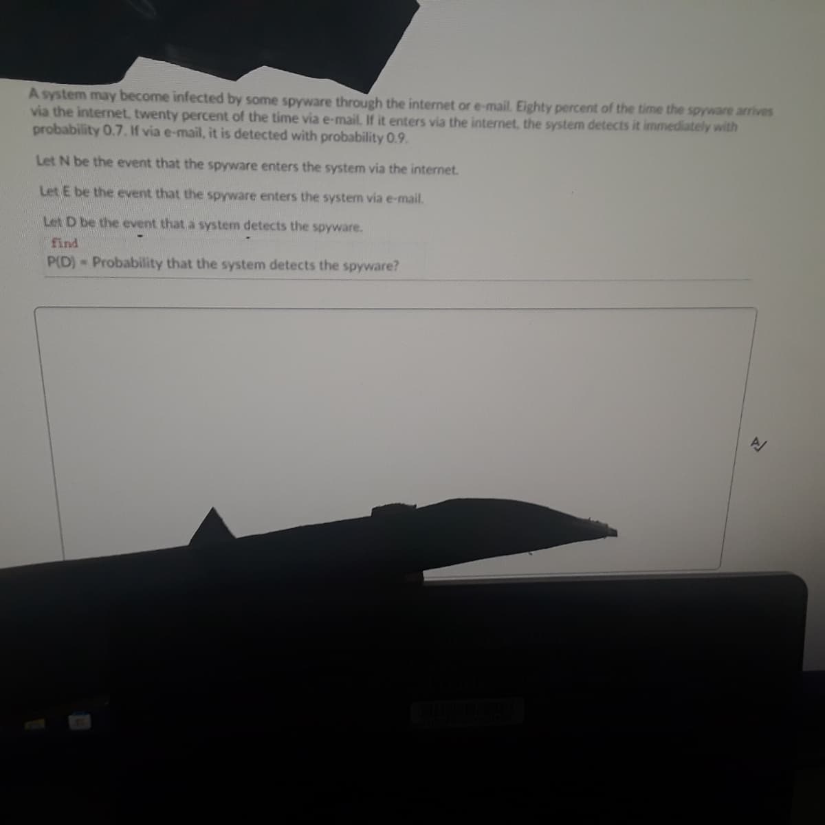 A system may become infected by some spyware through the internet or e-mail. Eighty percent of the time the spyware arrives
via the internet, twenty percent of the time via e-mail. If it enters via the internet, the system detects it immediately with
probability 0.7.If via e-mail, it is detected with probability 0.9.
Let N be the event that the spyware enters the system via the internet.
Let E be the event that the spyware enters the system via e-mail.
Let D be the event that a system detects the spyware.
find
P(D) Probability that the system detects the spyware?
