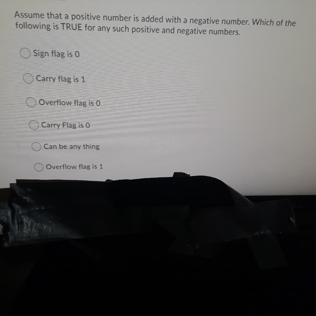 Assume that a positive number is added with a negative number. Which of the
following is TRUE for any such positive and negative numbers.
Sign flag is 0
O Carry flag is 1
O Overflow flag is 0
Carry Flag is 0
Can be any thing
Overflow flag is 1
