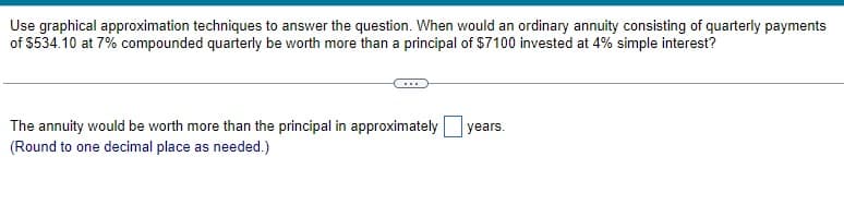 Use graphical approximation techniques to answer the question. When would an ordinary annuity consisting of quarterly payments
of $534.10 at 7% compounded quarterly be worth more than a principal of $7100 invested at 4% simple interest?
The annuity would be worth more than the principal in approximately
(Round to one decimal place as needed.)
years.