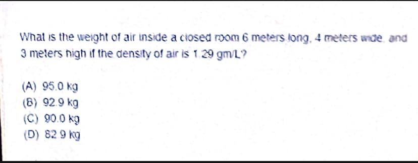 What is the weight of air tnside a ciosed mom 6 meters long, 4 meters wde and
3 meters nigh if the density of air is 1.29 gm/L?
(A) 95.0 kg
(8) 92.9 kg
(C) 90.0 kg
(D) 82 9 kg
