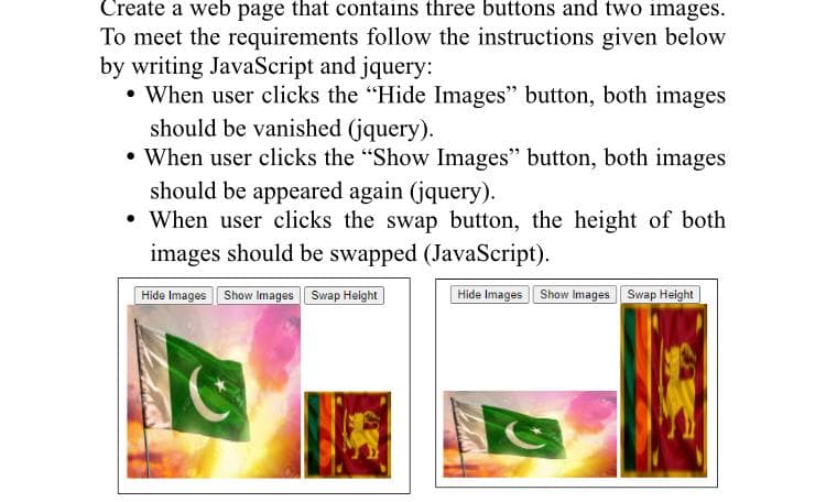 Create a web page that contains three buttons and two images.
To meet the requirements follow the instructions given below
by writing JavaScript and jquery:
• When user clicks the "Hide Images" button, both images
should be vanished (jquery).
• When user clicks the "Show Images" button, both images
should be appeared again (jquery).
• When user clicks the swap button, the height of both
images should be swapped (JavaScript).
Hide Images Show Images Swap Height|
Hide Images Show Images Swap Height
