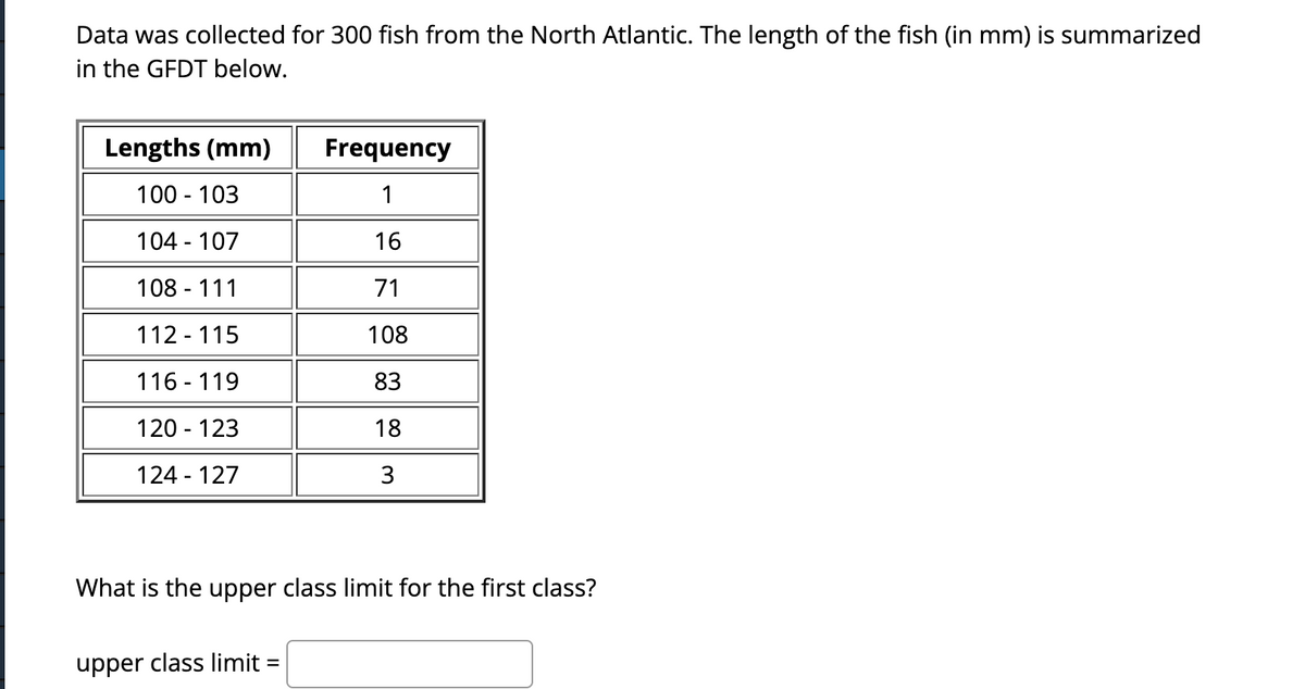 Data was collected for 300 fish from the North Atlantic. The length of the fish (in mm) is summarized
in the GFDT below.
Lengths (mm)
100 - 103
104-107
108 - 111
112-115
116-119
120 - 123
124-127
Frequency
1
16
71
108
83
18
3
What is the upper class limit for the first class?
upper class limit =