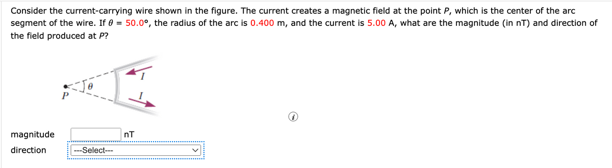 Consider the current-carrying wire shown in the figure. The current creates a magnetic field at the point P, which is the center of the arc
segment of the wire. If 0 = 50.0°, the radius of the arc is 0.400 m, and the current is 5.00 A, what are the magnitude (in nT) and direction of
the field produced at P?
Jo
magnitude
nT
direction
---Select---
