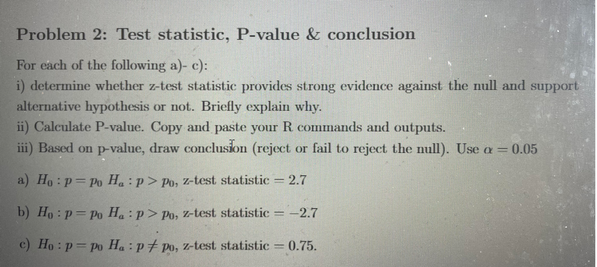 Problem 2: Test statistic, P-value & conclusion
For each of the following a)- c):
i) determine whether z-test statistic provides strong evidence against the null and support
alternative hypothesis or not. Briefly explain why.
ii) Calculate P-value. Copy and paste your R commands and outputs.
iii) Based on p-value, draw conclusion (reject or fail to reject the null). Use a= 0.05
a) Ho: p=Po H.: p> Po, z-test statistic 2.7
b) Ho: p=Po H. :p> Po, z-test statistic = –2.7
c) Ho:p=po Ha : p† po, z-test statistic = 0.75.
