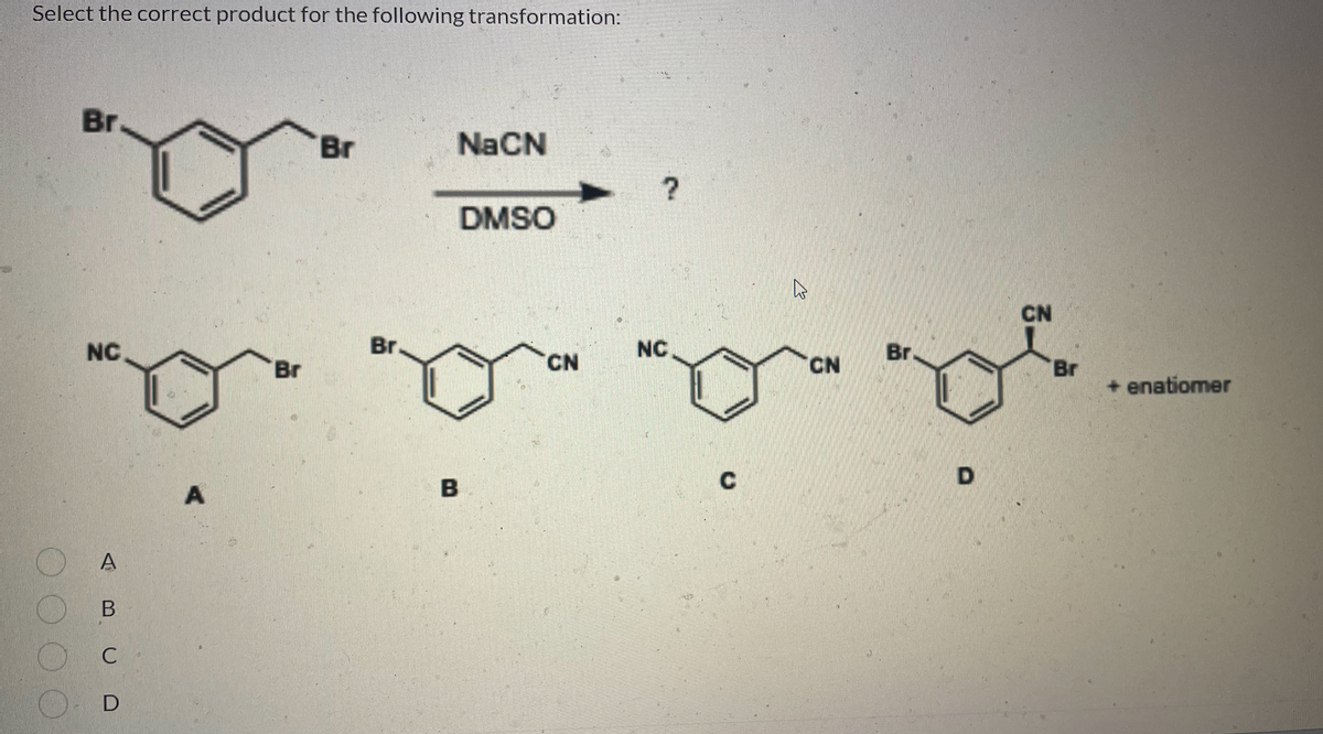 Select the correct product for the following transformation:
Br
Br
NaCN
DMSO
NC.
B
A
'Br
Br.
B
CN
?
NC.
C
W
CN
Br
D
CN
Br
+ enatiomer