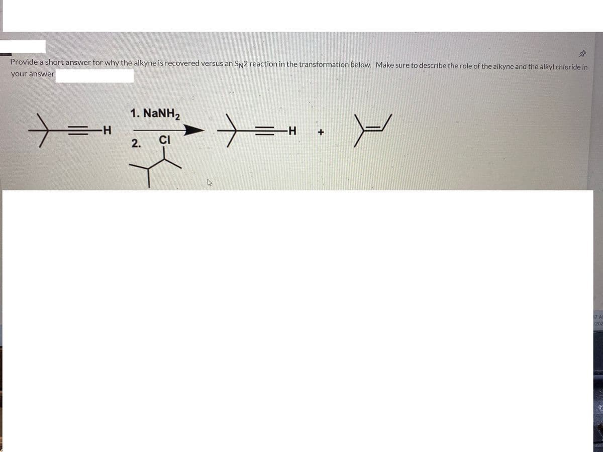 Provide a short answer for why the alkyne is recovered versus an SN2 reaction in the transformation below. Make sure to describe the role of the alkyne and the alkyl chloride in
your answer
1. NaNH2
H-
三ーH
2.
CI
37 AL
/202
