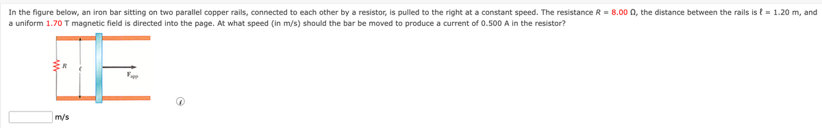 In the figure below, an iron bar sitting on two parallel copper rails, connected to each other by a resistor, is pulled to the right at a constant speed. The resistance R = 8.00 , the distance between the rails is l = 1.20 m, and
a uniform 1.70 T magnetic field is directed into the page. At what speed (in m/s) should the bar be moved to produce a current of 0.500 A in the resistor?
R
F
Fapp
m/s