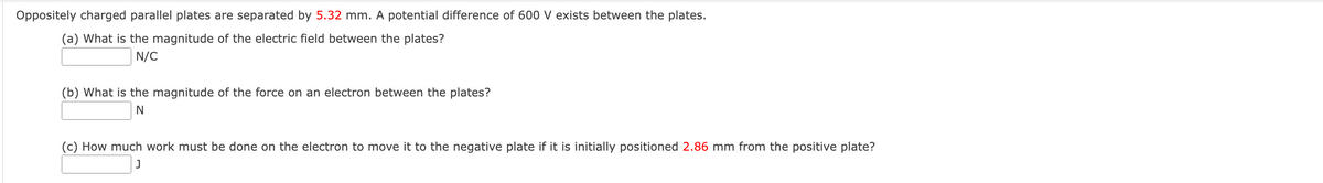 Oppositely charged parallel plates are separated by 5.32 mm. A potential difference of 600 V exists between the plates.
(a) What is the magnitude of the electric field between the plates?
N/C
(b) What is the magnitude of the force on an electron between the plates?
(c) How much work must be done on the electron to move it to the negative plate if it is initially positioned 2.86 mm from the positive plate?
