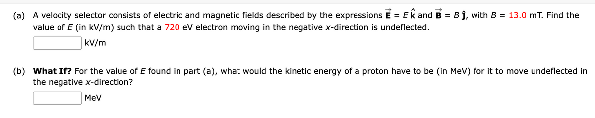 (a) A velocity selector consists of electric and magnetic fields described by the expressions E = Ek and B = Bj, with B = 13.0 mT. Find the
value of E (in kV/m) such that a 720 ev electron moving in the negative x-direction is undeflected.
kV/m
(b) What If? For the value of E found in part (a), what would the kinetic energy of a proton have to be (in MeV) for it to move undeflected in
the negative x-direction?
MeV

