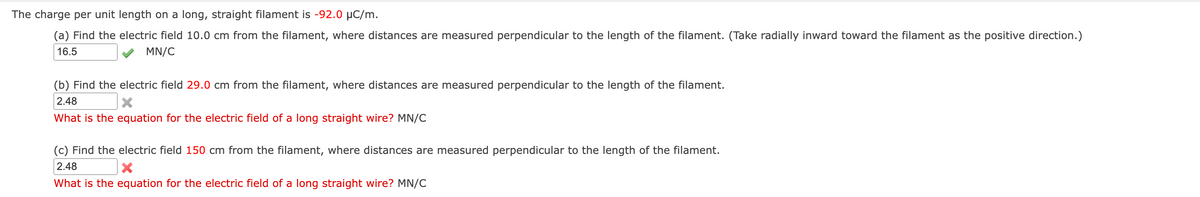 The charge per unit length on a long, straight filament is -92.0 µC/m.
(a) Find the electric field 10.0 cm from the filament, where distances are measured perpendicular to the length of the filament. (Take radially inward toward the filament as the positive direction.)
16.5
MN/C
(b) Find the electric field 29.0 cm from the filament, where distances are measured perpendicular to the length of the filament.
2.48
What is the equation for the electric field of a long straight wire? MN/C
(c) Find the electric field 150 cm from the filament, where distances are measured perpendicular to the length of the filament.
2.48
What is the equation for the electric field of a long straight wire? MN/C
