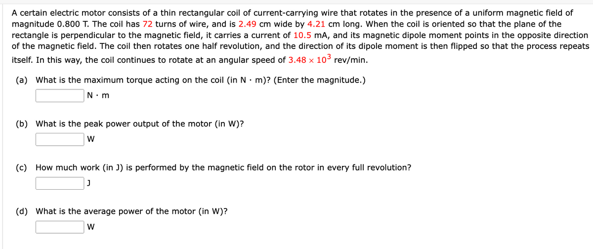 A certain electric motor consists of a thin rectangular coil of current-carrying wire that rotates in the presence of a uniform magnetic field of
magnitude 0.800 T. The coil has 72 turns of wire, and is 2.49 cm wide by 4.21 cm long. When the coil is oriented so that the plane of the
rectangle is perpendicular to the magnetic field, it carries a current of 10.5 mA, and its magnetic dipole moment points in the opposite direction
of the magnetic field. The coil then rotates one half revolution, and the direction of its dipole moment is then flipped so that the process repeats
itself. In this way, the coil continues to rotate at an angular speed of 3.48 × 10° rev/min.
(a) What is the maximum torque acting on the coil (in N• m)? (Enter the magnitude.)
N• m
(b) What is the peak power output of the motor (in W)?
(c) How much work (in J) is performed by the magnetic field on the rotor in every full revolution?
(d) What is the average power of the motor (in W)?
W
