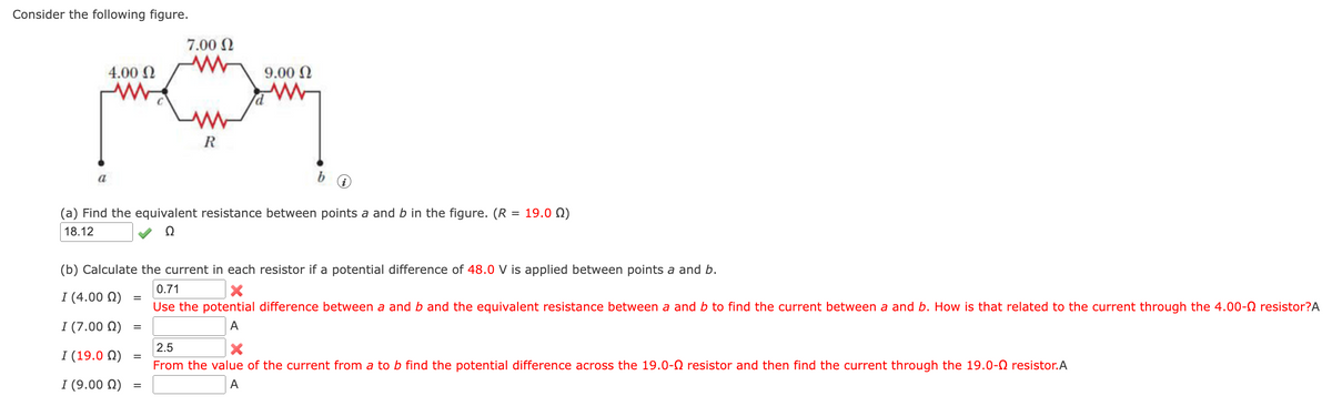 Consider the following figure.
7.00 N
4.00 Ω
9.00 N
R
a
(a) Find the equivalent resistance between points a and b in the figure. (R = 19.0 N)
18.12
Ω
(b) Calculate the current in each resistor if a potential difference of 48.0 V is applied between points a and b.
0.71
I (4.00 N)
%3D
Use the potential difference between a and b and the equivalent resistance between a and b to find the current between a and b. How is that related to the current through the 4.00-0 resistor?A
I (7.00 Q)
A
%D
2.5
| (19.0 Ω)
From the value of the current from a to b find the potential difference across the 19.0-O resistor and then find the current through the 19.0-0 resistor.A
I (9.00 Q)
A
