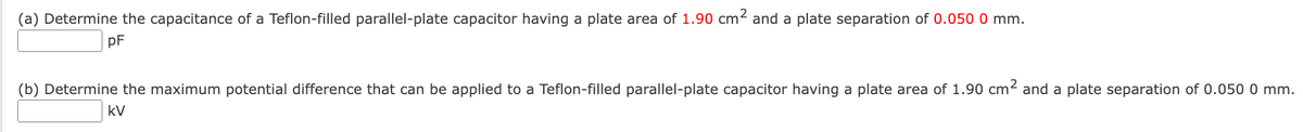 (a) Determine the capacitance of a Teflon-filled parallel-plate capacitor having a plate area of 1.90 cm² and a plate separation of 0.050 0 mm.
pF
(b) Determine the maximum potential difference that can be applied to a Teflon-filled parallel-plate capacitor having a plate area of 1.90 cm² and a plate separation of 0.050 0 mm.
kV

