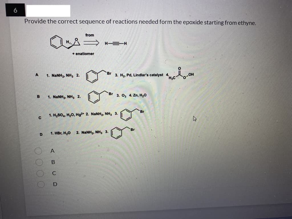 6
Provide the correct sequence of reactions needed form the epoxide starting from ethyne.
from
H,,
H EH
+ enatiomer
A
1. NANH2, NH, 2.
Br
3. Hz, Pd, Lindlar's catalyst
Br 3. O, 4. Zn, H20
1. NaNH2, NH, 2.
Br
1. H2SO, H20, Hg²* 2. NaNH2, NH, 3.
Br
1. HBr, H20
2. NANH2, NH, 3.
D
A
C
OO O O
