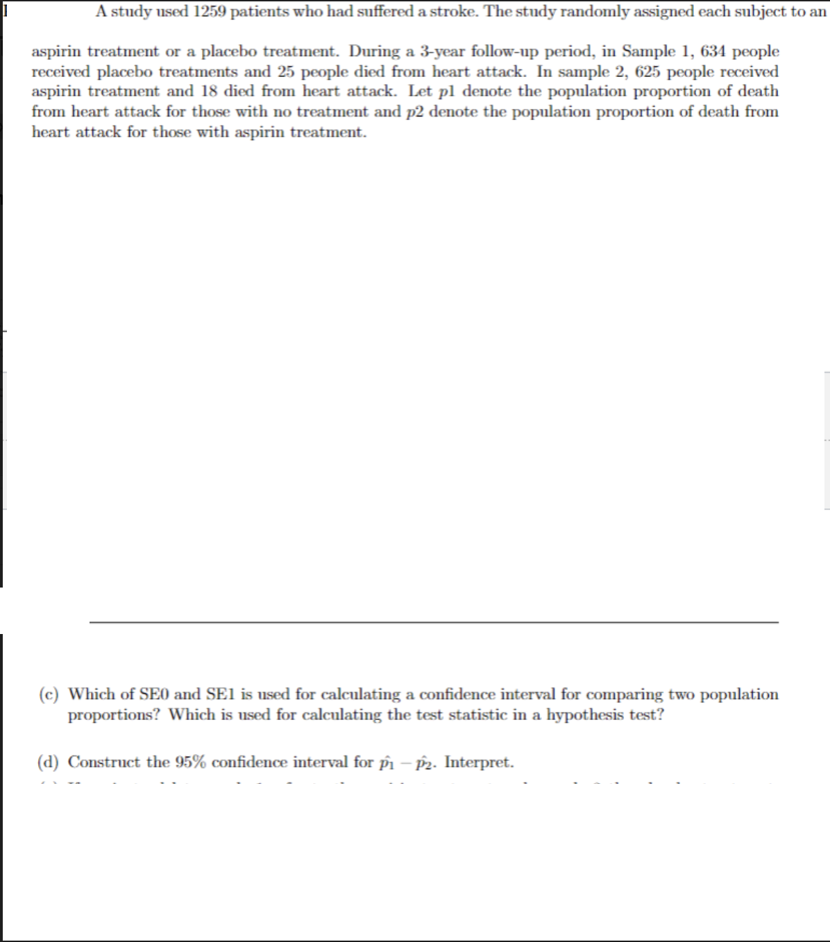 A study used 1259 patients who had suffered a stroke. The study randomly assigned each subject to an
aspirin treatment or a placebo treatment. During a 3-year follow-up period, in Sample 1, 634 people
received placebo treatments and 25 people died from heart attack. In sample 2, 625 people received
aspirin treatment and 18 died from heart attack. Let pl denote the population proportion of death
from heart attack for those with no treatment and p2 denote the population proportion of death from
heart attack for those with aspirin treatment.
(c) Which of SEO and SE1 is used for calculating a confidence interval for comparing two population
proportions? Which is used for calculating the test statistic in a hypothesis test?
(d) Construct the 95% confidence interval for pi – p2. Interpret.
