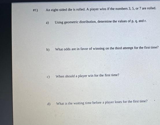 #1)
An eight-sided die is rolled. A player wins if the numbers 3, 5, or 7 are rolled.
a)
Using geometric distribution, determine the values of p, q, and r.
b)
What odds are in favor of winning on the third attempt for the first time?
c)
When should a player win for the first time?
d)
What is the waiting time before a player loses for the first time?
