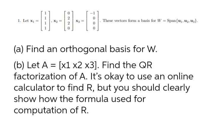 1. Let x1
These vectors form a basis for W = Span{uj, u2, U3}.
(a) Find an orthogonal basis for W.
(b) Let A = [x1 x2 x3]. Find the QR
factorization of A. It's okay to use an online
calculator to find R, but you should clearly
show how the formula used for
computation of R.
