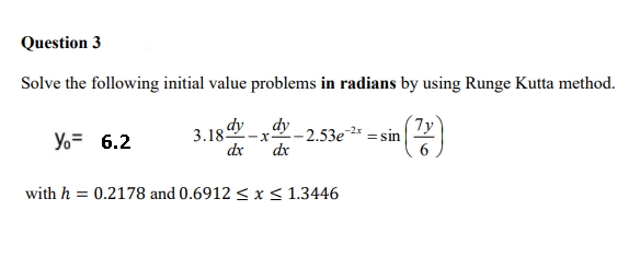 3.18 ay-x-
Question 3
Solve the following initial value problems in radians by using Runge Kutta method.
dy
7y
Yo= 6.2
-- 2.53e-2* = sin
de
dx
with h = 0.2178 and 0.6912 < x < 1.3446
