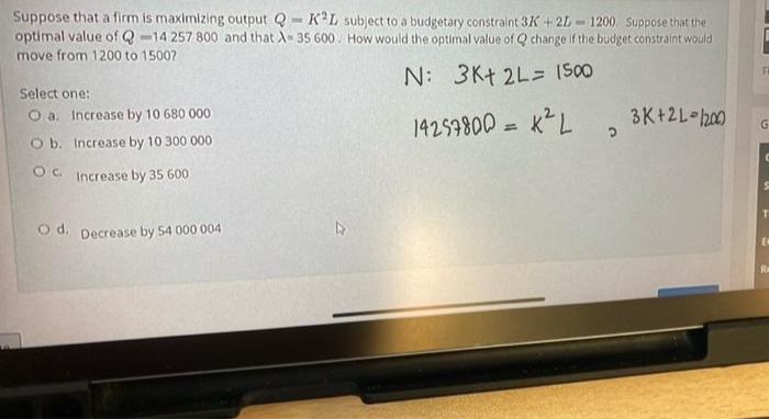 Suppose that a firm is maximizing output Q - K'L subject to a budgetary constraint 3K + 2L
optimal value of Q -14 257 800 and that A- 35 600. How would the optimal value of Q change if the budget constraint would
move from 1200 to 1500?
1200. Suppose that the
FR
N: 3Kt 2L= (S00
Select one:
O a. Increase by 10 680 000
14257800 = KL
3K+2L h00
O b. Increase by 10 300 000
O. Increase by 35 600
O d. Decrease by 54 000 004
