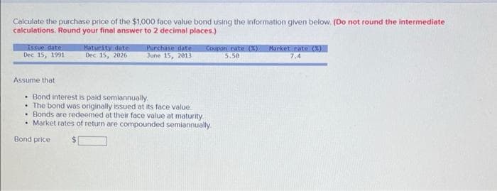 Caiculate the purchase price of the $1,000 face value bond using the information given below. (Do not round the intermediate
calculations. Round your final answer to 2 decimal places.)
Issue date
Dec 15, 1991
Maturity date
Dec 15, 2026
Purchase date
১une 15, 2013
Coupon rate (XY
5.50
Market rate (X).
7,4
Assume that
• Bond interest is paid semiannually.
• The bond was originally issued at its face value.
• Bonds are redeemed at their face value at maturity
• Market rates of return are compounded semiannually
Bond price
