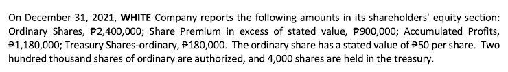 On December 31, 2021, WHITE Company reports the following amounts in its shareholders' equity section:
Ordinary Shares, P2,400,000; Share Premium in excess of stated value, P900,000; Accumulated Profits,
P1,180,000; Treasury Shares-ordinary, P180,000. The ordinary share has a stated value of P50 per share. Two
hundred thousand shares of ordinary are authorized, and 4,000 shares are held in the treasury.
